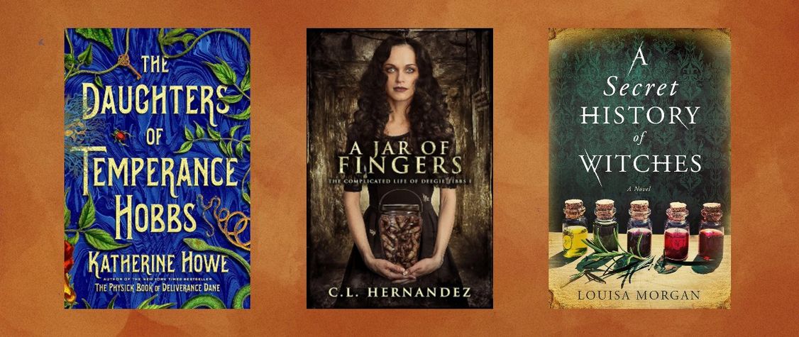 Covers of " The Daughters of Temperance Hobbs" by Katherine Howe, "A Jar of Fingers" by C.L. Hernandez, and "A Secret History of Witches" by Louisa Morgan.